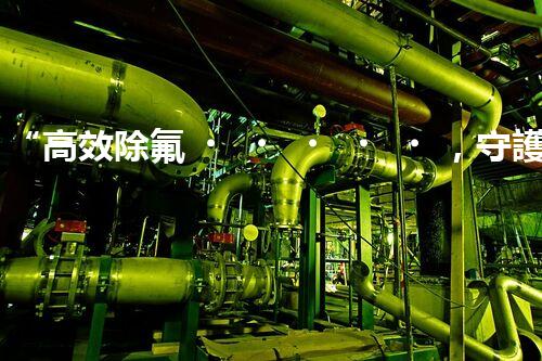 “高效除氟，守護(hù)碧水藍(lán)天——廢水中氟離子處理新篇章”